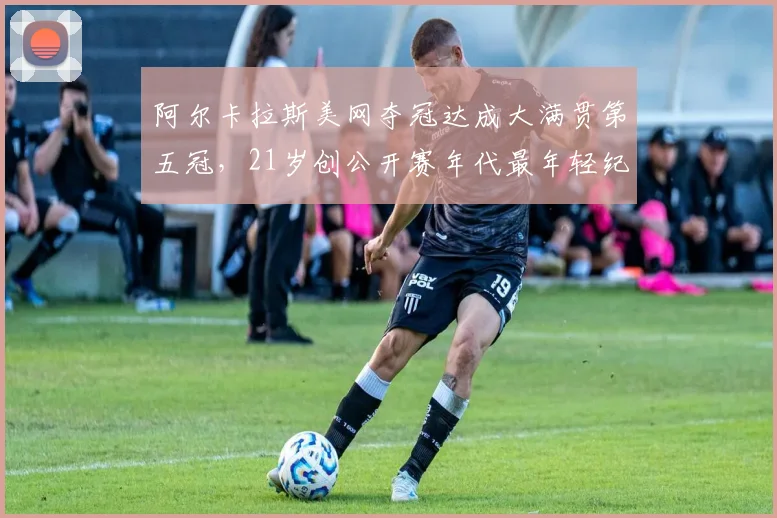 阿尔卡拉斯美网夺冠达成大满贯第五冠，21岁创公开赛年代最年轻纪录