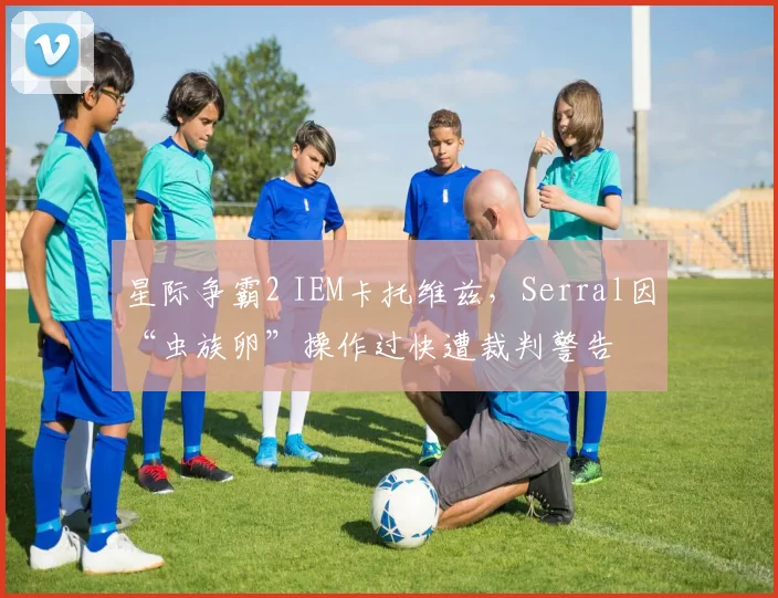 星际争霸2 IEM卡托维兹，Serral因“虫族卵”操作过快遭裁判警告
