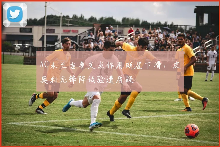 AC米兰吉鲁支点作用断崖下滑，皮奥利无锋阵试验遭质疑