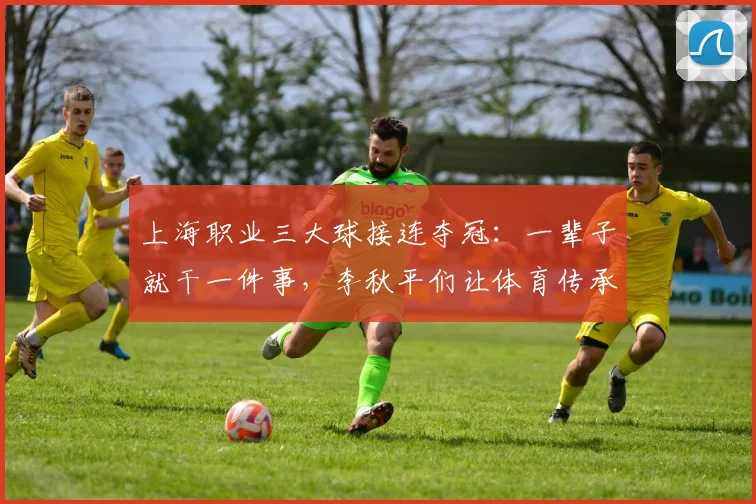 上海职业三大球接连夺冠:一辈子就干一件事,李秋平们让体育传承具象化!